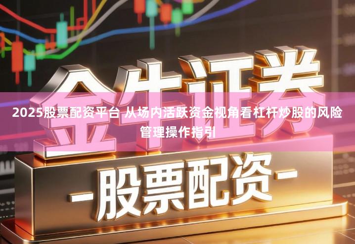 2025股票配资平台 从场内活跃资金视角看杠杆炒股的风险管理操作指引