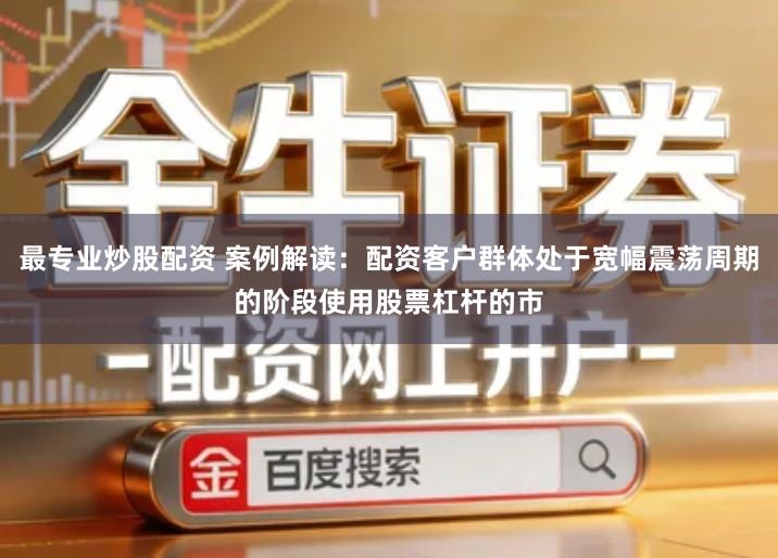 最专业炒股配资 案例解读：配资客户群体处于宽幅震荡周期的阶段使用股票杠杆的市