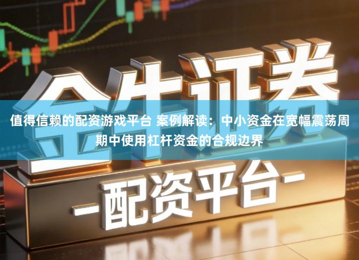 值得信赖的配资游戏平台 案例解读：中小资金在宽幅震荡周期中使用杠杆资金的合规边界