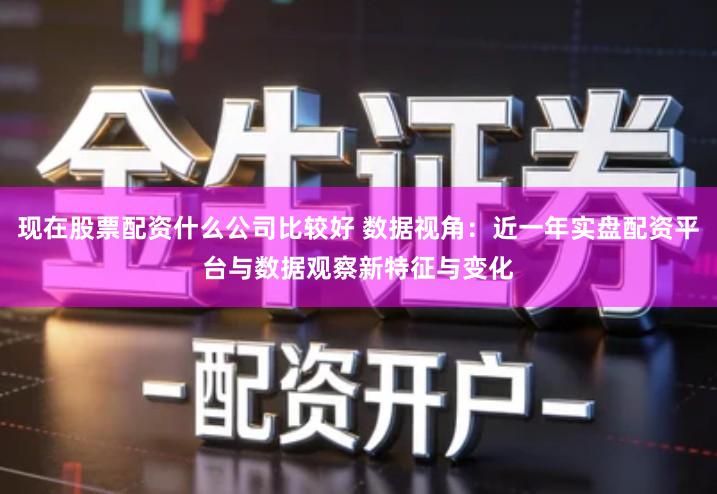 现在股票配资什么公司比较好 数据视角：近一年实盘配资平台与数据观察新特征与变化