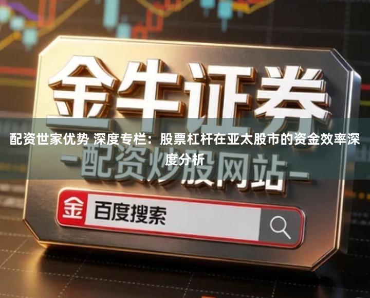 配资世家优势 深度专栏：股票杠杆在亚太股市的资金效率深度分析
