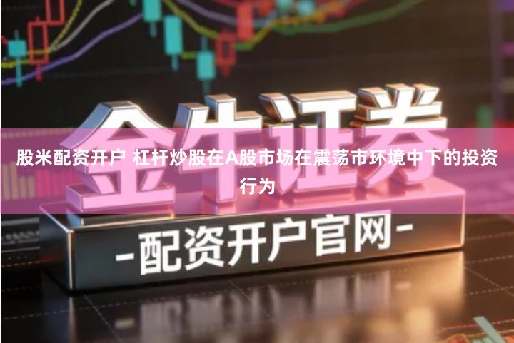 股米配资开户 杠杆炒股在A股市场在震荡市环境中下的投资行为