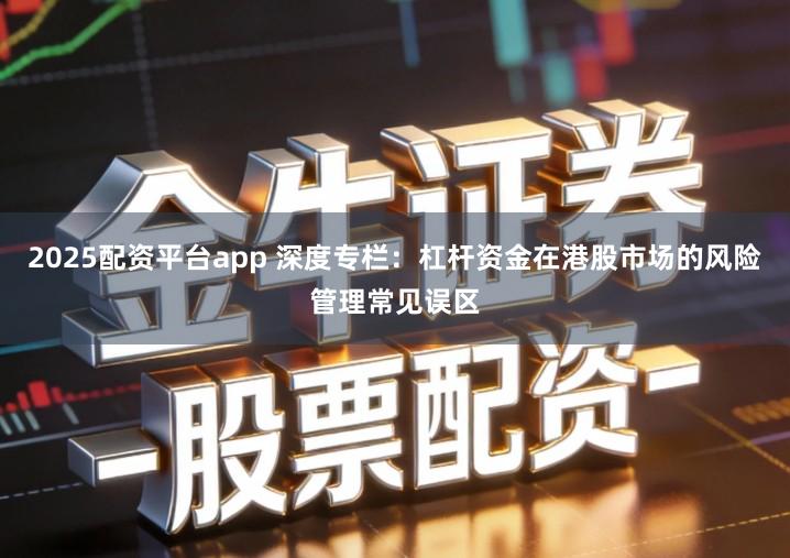2025配资平台app 深度专栏：杠杆资金在港股市场的风险管理常见误区