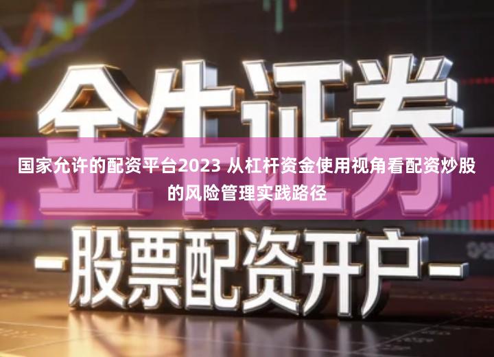 国家允许的配资平台2023 从杠杆资金使用视角看配资炒股的风险管理实践路径