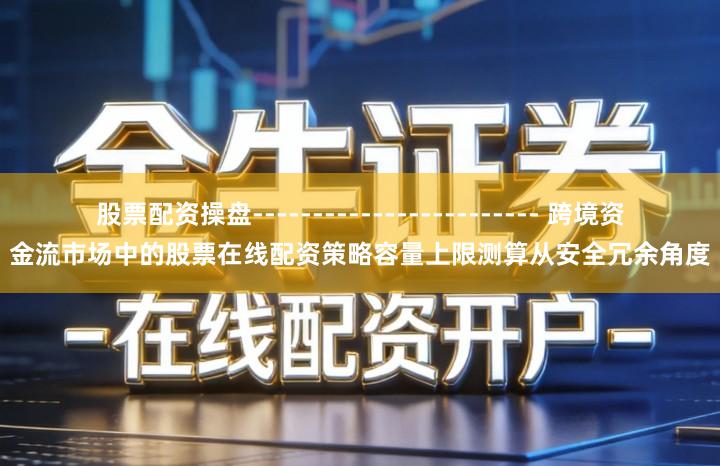 股票配资操盘------------------------ 跨境资金流市场中的股票在线配资策略容量上限测算从安全冗余角度