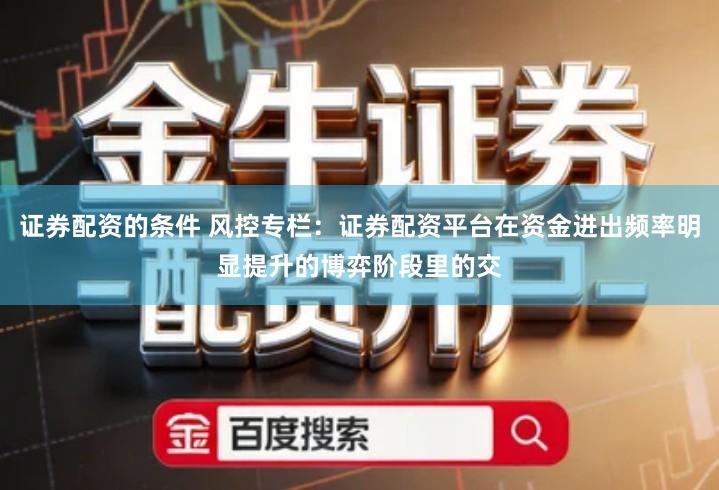 证券配资的条件 风控专栏：证券配资平台在资金进出频率明显提升的博弈阶段里的交